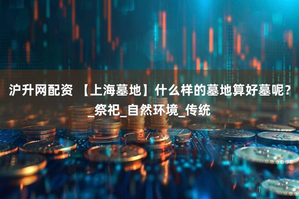 沪升网配资 【上海墓地】什么样的墓地算好墓呢？_祭祀_自然环境_传统