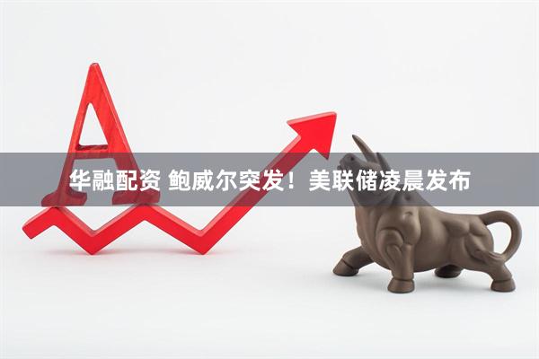 华融配资 鲍威尔突发！美联储凌晨发布