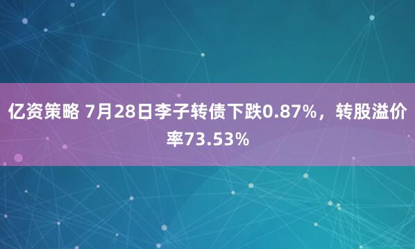 亿资策略 7月28日李子转债下跌0.87%，转股溢价率73.53%