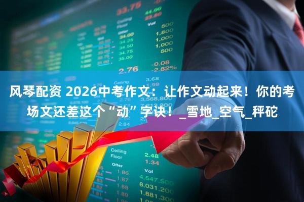 风琴配资 2026中考作文：让作文动起来！你的考场文还差这个“动”字诀！_雪地_空气_秤砣