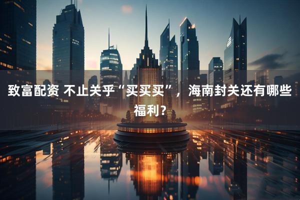 致富配资 不止关乎“买买买”，海南封关还有哪些福利？
