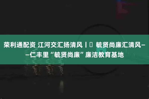 荣利通配资 江河交汇扬清风丨㉑毓贤尚廉汇清风——仁丰里“毓贤尚廉”廉洁教育基地
