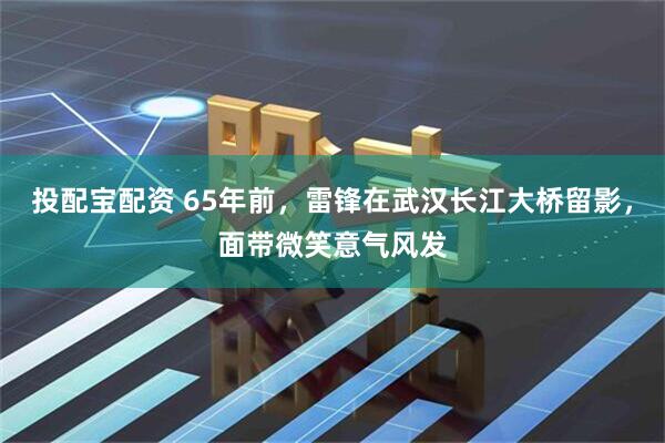 投配宝配资 65年前，雷锋在武汉长江大桥留影，面带微笑意气风发