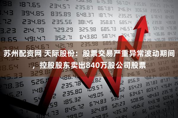 苏州配资网 天际股份：股票交易严重异常波动期间，控股股东卖出840万股公司股票