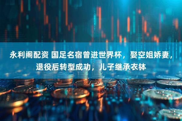 永利阁配资 国足名宿曾进世界杯，娶空姐娇妻，退役后转型成功，儿子继承衣钵