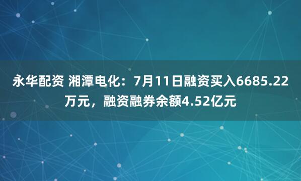 永华配资 湘潭电化：7月11日融资买入6685.22万元，融资融券余额4.52亿元