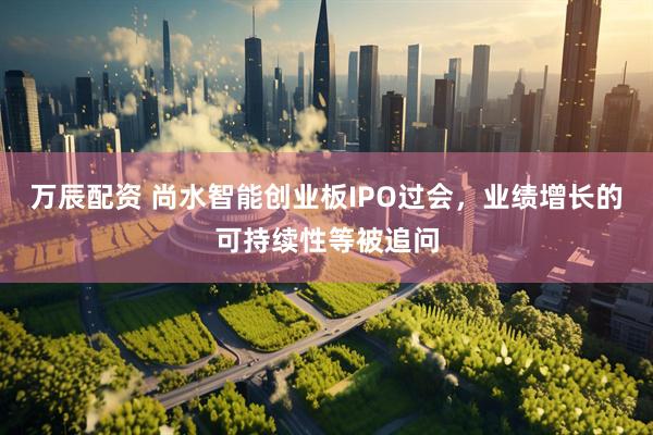万辰配资 尚水智能创业板IPO过会，业绩增长的可持续性等被追问